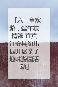 六一童欢游，端午粽情浓 宜宾江安县幼儿园开展亲子趣味游园活动