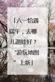六一恰遇端午，去哪儿遛娃好？“游玩地图”上新