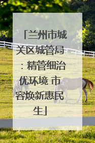 兰州市城关区城管局：精管细治优环境 市容焕新惠民生