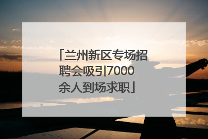 兰州新区专场招聘会吸引7000余人到场求职