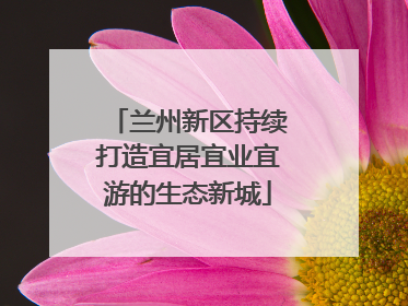 兰州新区持续打造宜居宜业宜游的生态新城