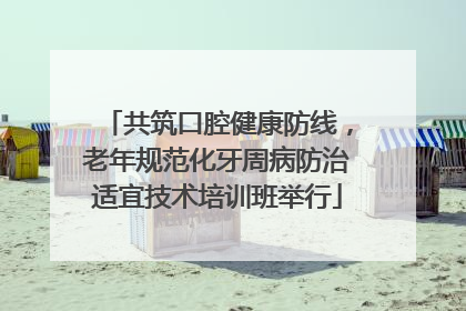 共筑口腔健康防线，老年规范化牙周病防治适宜技术培训班举行