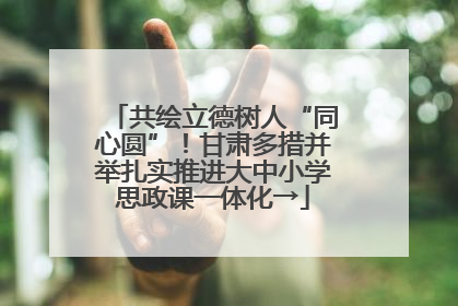 共绘立德树人“同心圆”！甘肃多措并举扎实推进大中小学思政课一体化→