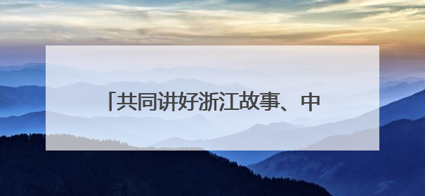 共同讲好浙江故事、中国故事——全国新闻界采编骨干浙江行活动侧记