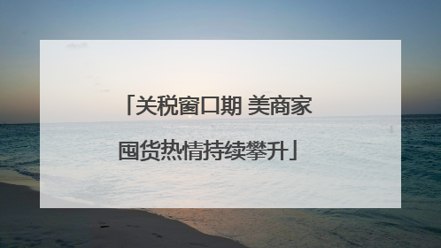 关税窗口期 美商家囤货热情持续攀升