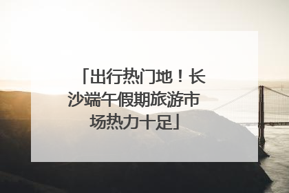 出行热门地！长沙端午假期旅游市场热力十足