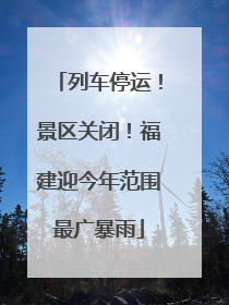 列车停运！景区关闭！福建迎今年范围最广暴雨