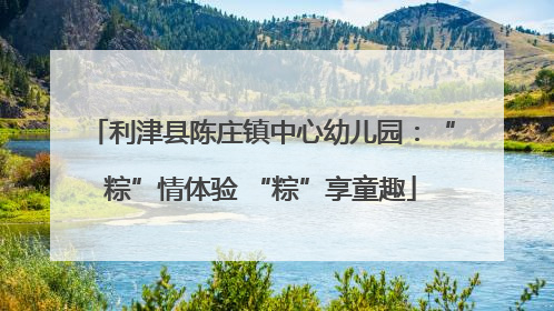 利津县陈庄镇中心幼儿园：“粽”情体验 “粽”享童趣