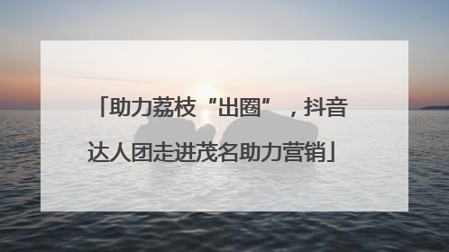 助力荔枝“出圈”，抖音达人团走进茂名助力营销