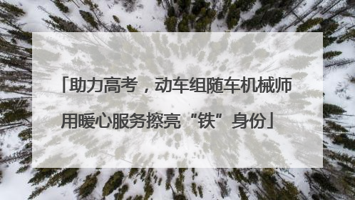 助力高考，动车组随车机械师用暖心服务擦亮“铁”身份