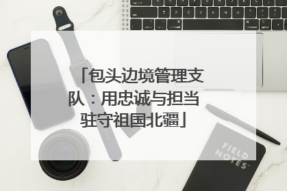 包头边境管理支队：用忠诚与担当驻守祖国北疆