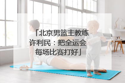 北京男篮主教练许利民：把全运会每场比赛打好