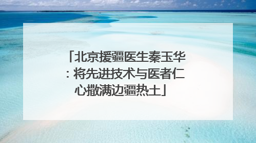 北京援疆医生秦玉华：将先进技术与医者仁心撒满边疆热土