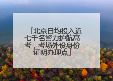 北京日均投入近七千名警力护航高考，考场外设身份证明办理点