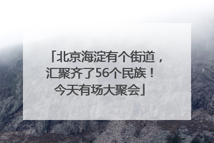 北京海淀有个街道，汇聚齐了56个民族！今天有场大聚会