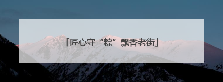 匠心守“粽”飘香老街