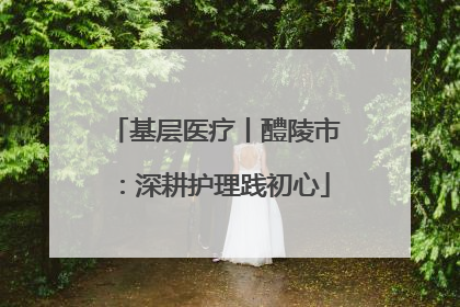 基层医疗丨醴陵市：深耕护理践初心