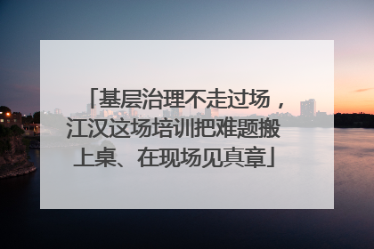 基层治理不走过场，江汉这场培训把难题搬上桌、在现场见真章