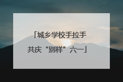 城乡学校手拉手 共庆“别样”六一