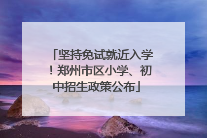坚持免试就近入学！郑州市区小学、初中招生政策公布
