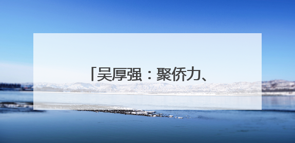 吴厚强：聚侨力、开新局，推动侨乡高水平参与对外开放