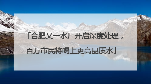 合肥又一水厂开启深度处理，百万市民将喝上更高品质水