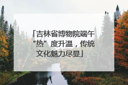 吉林省博物院端午“热”度升温，传统文化魅力尽显