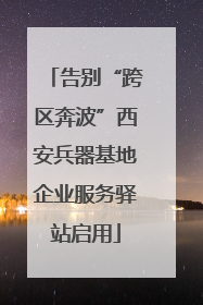 告别“跨区奔波”西安兵器基地企业服务驿站启用