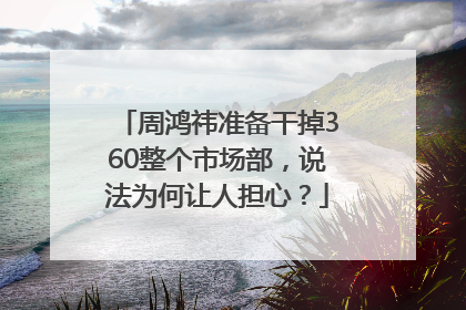 周鸿祎准备干掉360整个市场部，说法为何让人担心？