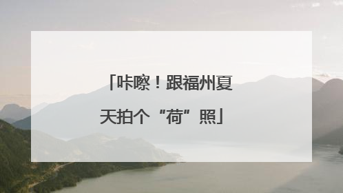 咔嚓！跟福州夏天拍个“荷”照