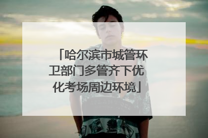 哈尔滨市城管环卫部门多管齐下优化考场周边环境