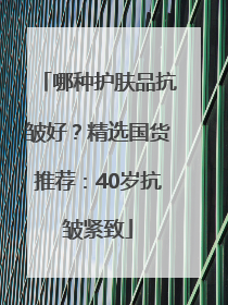 哪种护肤品抗皱好？精选国货推荐：40岁抗皱紧致