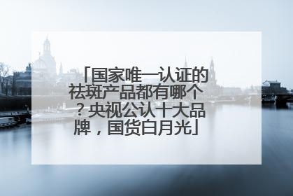 国家唯一认证的祛斑产品都有哪个？央视公认十大品牌，国货白月光