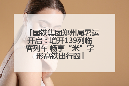 国铁集团郑州局暑运开启：增开139列临客列车 畅享“米”字形高铁出行圈