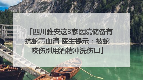 四川雅安这3家医院储备有抗蛇毒血清 医生提示：被蛇咬伤别用酒精冲洗伤口