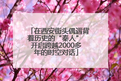 在西安街头偶遇背着历史的“秦人” 开启跨越2000多年的时空对话