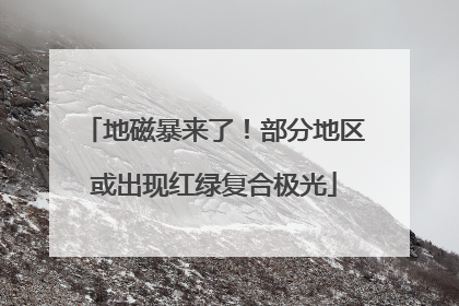 地磁暴来了！部分地区或出现红绿复合极光