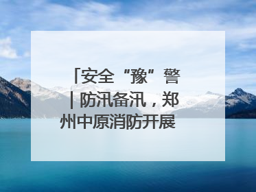 安全“豫”警｜防汛备汛，郑州中原消防开展水域实战演练