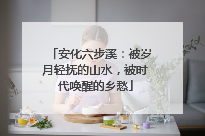 安化六步溪：被岁月轻抚的山水，被时代唤醒的乡愁