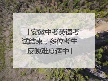 安徽中考英语考试结束，多位考生反映难度适中