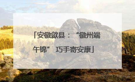 安徽歙县：“徽州端午锦” 巧手寄安康