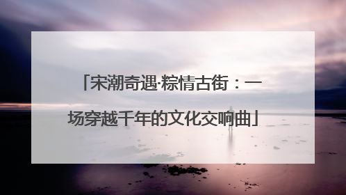 宋潮奇遇·粽情古街：一场穿越千年的文化交响曲