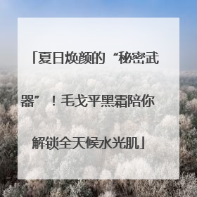 夏日焕颜的“秘密武器”！毛戈平黑霜陪你解锁全天候水光肌