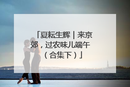 夏耘生辉｜来京郊，过农味儿端午（合集下）
