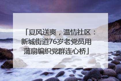 夏风送爽，温情社区：新城街道76岁老党员用蒲扇编织党群连心桥