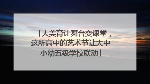 大美育让舞台变课堂，这所高中的艺术节让大中小幼五级学校联动