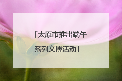 太原市推出端午系列文博活动