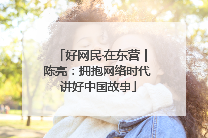 好网民·在东营｜陈亮：拥抱网络时代 讲好中国故事