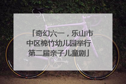 奇幻六一，乐山市中区棉竹幼儿园举行第二届亲子儿童剧