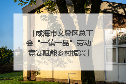 威海市文登区总工会“一镇一品”劳动竞赛赋能乡村振兴